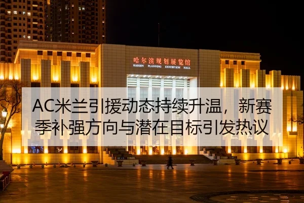 AC米兰引援动态持续升温，新赛季补强方向与潜在目标引发热议